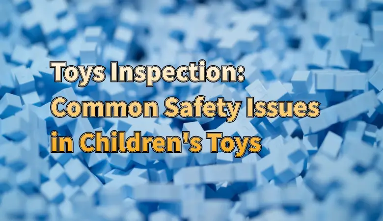 Common Safety Issues in Children's Toys: How Walmart’s Inspection Helps Prevent Risks
